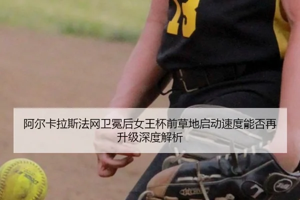 阿尔卡拉斯法网卫冕后女王杯前草地启动速度能否再升级深度解析